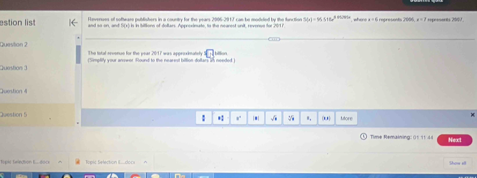estion list Revenues of software publishers in a country for the years 2006-2017 can be modeled by the function S(x)=95.518e^(0.05205x). where x=6 represents 200 x=7 represents 2007, 
and so on, and S(x) is in billions of dollars. Approximate, to the nearest unit, revenue for 2017. 
Question 2 
The total revenue for the year 2017 was approximately 3| billion
(Simplify your answer. Round to the nearest billion dollars as needed.) 
Question 3 
Question 4 
Question 5 More 
: .: □^(□) |■| sqrt(□ ) sqrt[□](□ ) ". (0,8) 
× 
Time Remaining: 01 11 44 Next 
Topic Selection E.... doce Topic Selection E....docx Show all