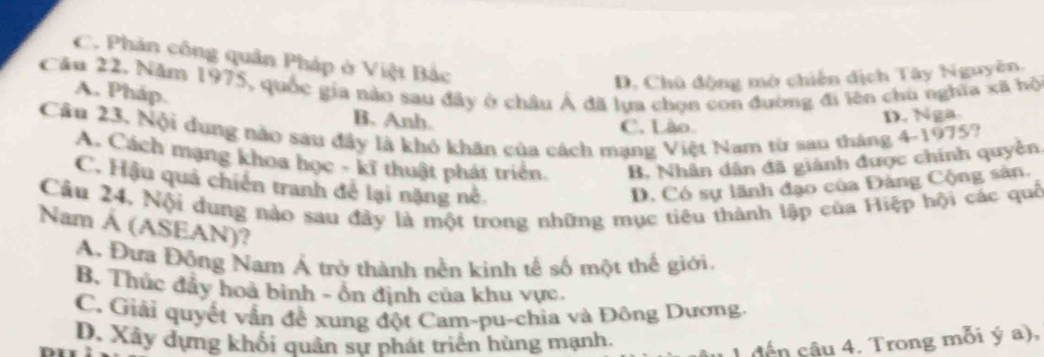 C. Phản công quân Pháp ở Việt Bắc
D. Chủ động mở chiến dịch Tây Nguyên
Cầu 22. Năm 1975, quốc gia nào sau đây ở châu Á đã lựa chọn con đường đi lên chủ nghĩa xã hộ A. Pháp.
B. Anh.
C. Lào. D. Nga.
Câu 23. Nội dung nào sau đây là khó khăn của cách mạng Việt Nam từ sao tháng 4-1975?
A. Cách mạng khoa học - kĩ thuật phát triển. B. Nhân dân đã giành được chính quyền
C. Hậu quả chiến tranh để lại nặng nề. D. Có sự lãnh đạo của Đảng Cộng sản.
Câu 24. Nội dung nào sau đây là một trong những mục tiêu thành lập của Hiệp hội các quố
Nam Á (ASEAN)?
A. Đưa Đông Nam Á trở thành nễn kinh tế số một thế giới.
B. Thúc đẩy hoà binh - ôn định của khu vực.
C. Giải quyết vẫn để xung đột Cam-pu-chia và Đông Dương.
D. Xây dựng khối quân sự phát triển hùng mạnh.
1 đến câu 4. Trong mỗi ý a),