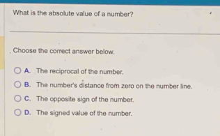 What is the absolute value of a number?
Choose the correct answer below.
A. The reciprocal of the number.
B. The number's distance from zero on the number line.
C. The opposite sign of the number.
D. The signed value of the number.