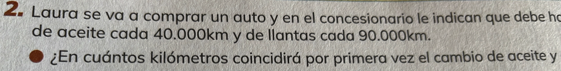 Laura se va a comprar un auto y en el concesionario le indican que debe ha 
de aceite cada 40.000km y de llantas cada 90.000km. 
¿En cuántos kilómetros coincidirá por primera vez el cambio de aceite y