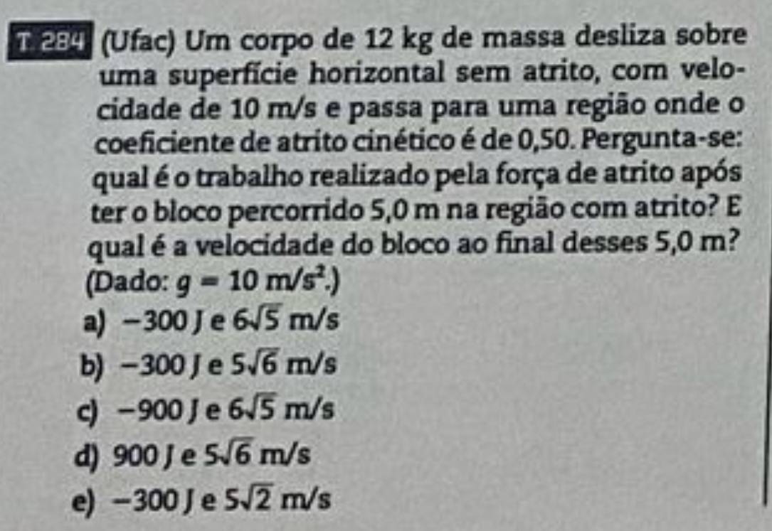 284 (Ufac) Um corpo de 12 kg de massa desliza sobre
uma superfície horizontal sem atrito, com velo-
cidade de 10 m/s e passa para uma região onde o
coeficiente de atrito cinético é de 0,50. Pergunta-se:
qual é o trabalho realizado pela força de atrito após
ter o bloco percorrido 5,0 m na região com atrito? E
qual é a velocidade do bloco ao final desses 5,0 m?
(Dado: g=10m/s^2.
a) -300 J e 6sqrt(5)m/s
b) -300 Je 5sqrt(6)m/s
c) -900 Je 6sqrt(5)m/s
d) 900 J e 5sqrt(6)m/s
e) -300 Je 5sqrt(2)m/s