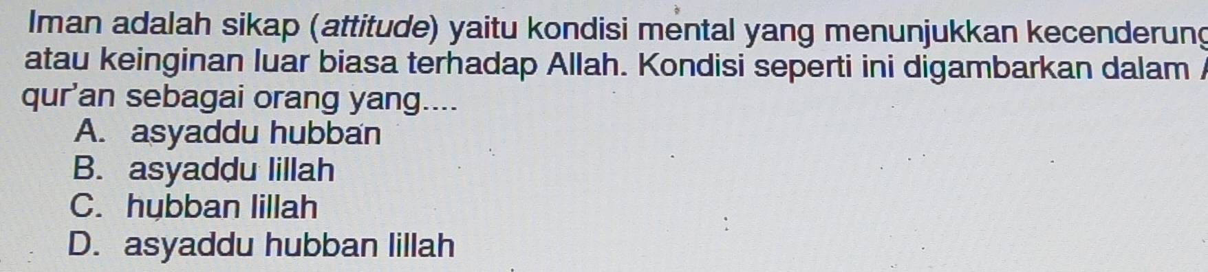 Iman adalah sikap (attitude) yaitu kondisi mental yang menunjukkan kecenderung
atau keinginan luar biasa terhadap Allah. Kondisi seperti ini digambarkan dalam /
qur'an sebagai orang yang....
A. asyaddu hubban
B. asyaddu lillah
C. hybban lillah
D. asyaddu hubban lillah