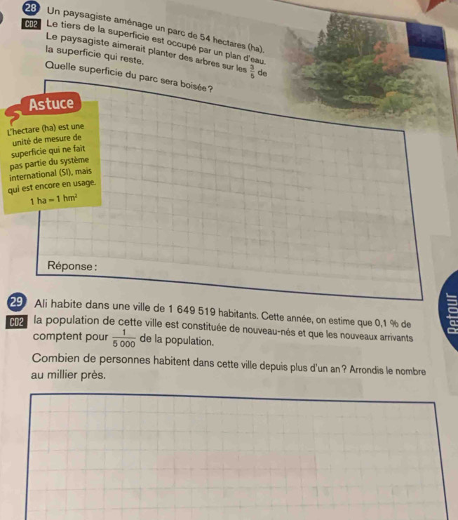 Un paysagiste aménage un parc de 54 hectares (ha) 
CD2 Le tiers de la superficie est occupé par un plan d'eau. 
Le paysagiste aimerait planter des arbres sur les  3/5  de 
la superficie qui reste. 
Quelle superficie du parc sera boisée ? 
Astuce 
L'hectare (ha) est une 
unité de mesure de 
pas partie du système superficie qui ne fait 
international (SI), mais 
qui est encore en usage.
1ha=1hm^2
Réponse : 
29 Ali habite dans une ville de 1 649 519 habitants. Cette année, on estime que 0,1 % de 
9 
CD2 la population de cette ville est constituée de nouveau-nés et que les nouveaux arrivants 
comptent pour  1/5000  de la population. 
Combien de personnes habitent dans cette ville depuis plus d'un an? Arrondis le nombre 
au millier près.