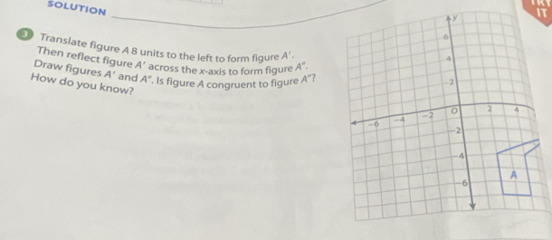 a 
SOLUTION 
Translate figure A 8 units to the left to form figure A'. 
Then reflect figure A' across the x-axis to form figure A''. 
Draw figures A' and A°
How do you know? . Is figure A congruent to figure A'' 7