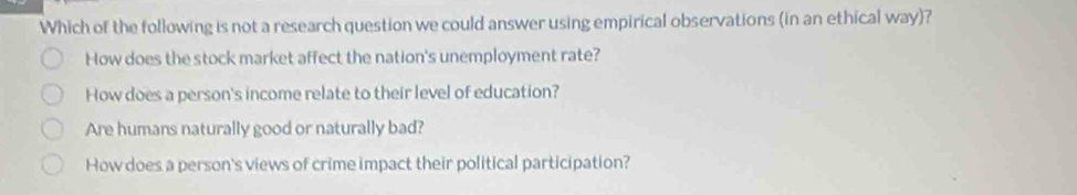 Which of the following is not a research question we could answer using empirical observations (in an ethical way)?
How does the stock market affect the nation's unemployment rate?
How does a person's income relate to their level of education?
Are humans naturally good or naturally bad?
How does a person's views of crime impact their political participation?