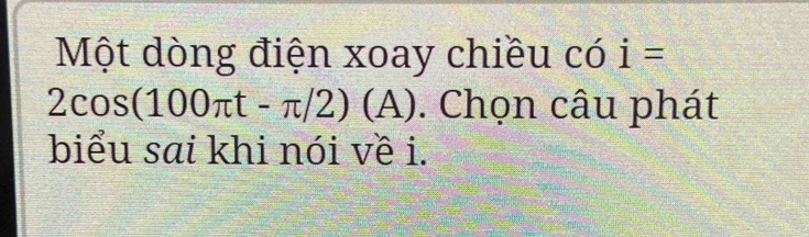 Một dòng điện xoay chiều có i=
2cos (100π t-π /2) (A) ). Chọn câu phát 
biểu sai khi nói về i.