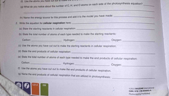 Use the atoms you have cull ou to make 
(g) What do you notice about the number of C. H, and O atoms on each side of the photosynthesis equation?_ 
_ 
(h) Name the energy source for this process and add it to the model you have made:_ 
2. Write the equation for cellular respiration here 
_ 
(a) State the starting reactants in cellular respiration._ 
(b) State the total number of atoms of each type needed to make the starting reactants: 
Carbon: _Hydrogen: _Oxygen:_ 
(c) Use the atoms you have cut out to make the starting reactants in cellullar respiration. 
(d) State the end products of cellular respiration: 
_ 
(e) State the total number of atoms of each type needed to make the end products of cellular respiration: 
Carbon: _Hydrogen: _Oxygen:_ 
(f) Use the atoms you have cut out to make the end products of cellular respiration. 
(g) Name the end products of cellular respiration that are utilized in photosynthesis: 
_ 
LS1.C EM 
ISBN: 978-1-98-856692-4 ©2022 BIOZONE Intersational 
Photocopying Probibited