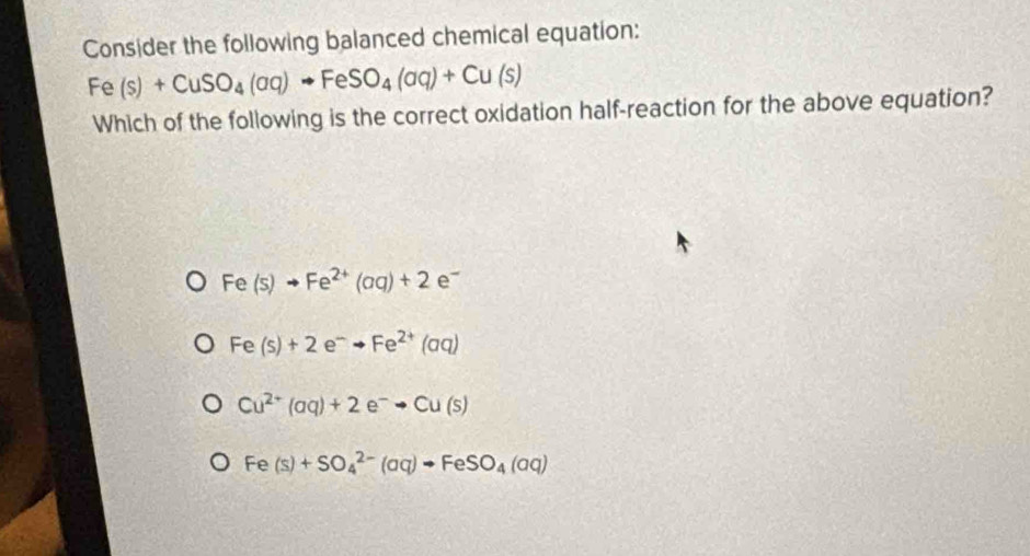 Consider the following balanced chemical equation:
Fe(s)+CuSO_4(aq)to FeSO_4(aq)+Cu(s)
Which of the following is the correct oxidation half-reaction for the above equation?
Fe(s)to Fe^(2+)(aq)+2 e^-
Fe(s)+2e^-to Fe^(2+)(aq)
Cu^(2+)(aq)+2e^-to Cu(s)
Fe(s)+SO_4^((2-)(aq)to FeSO_4)(aq)