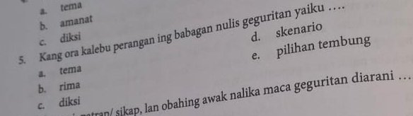 a. tema
b. amanat
d. skenario
5. Kang ora kalebu perangan ing babagan nulis geguritan yaiku . . .
c. diksi
e. pilihan tembung
a. tema
b. rima
ran/sikap, lan obahing awak nalika maca geguritan diarani . . .
c. diksi