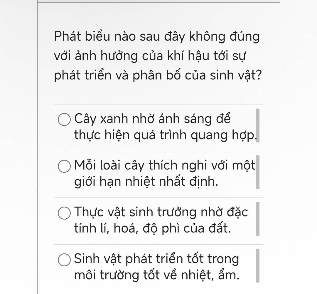 Phát biểu nào sau đây không đúng
với ảnh hưởng của khí hậu tới sự
phát triển và phân bố của sinh vật?
Cây xanh nhờ ánh sáng để
thực hiện quá trình quang hợp.
Mỗi loài cây thích nghi với một
giới hạn nhiệt nhất định.
Thực vật sinh trưởng nhờ đặc
tính lí, hoá, độ phì của đất.
Sinh vật phát triển tốt trong
môi trường tốt về nhiệt, ẩm.