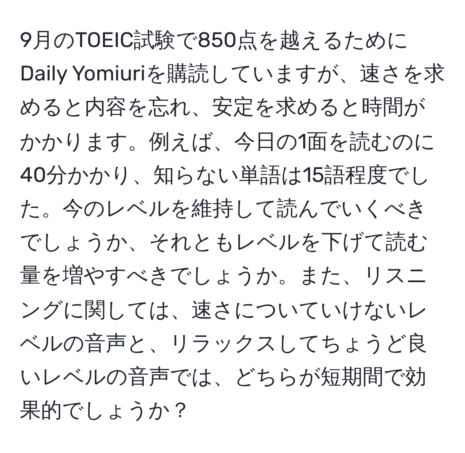 9月のTOEIC試験で850点を越えるためにDaily Yomiuriを購読していますが、速さを求めると内容を忘れ、安定を求めると時間がかかります。例えば、今日の1面を読むのに40分かかり、知らない単語は15語程度でした。今のレベルを維持して読んでいくべきでしょうか、それともレベルを下げて読む量を増やすべきでしょうか。また、リスニングに関しては、速さについていけないレベルの音声と、リラックスしてちょうど良いレベルの音声では、どちらが短期間で効果的でしょうか？