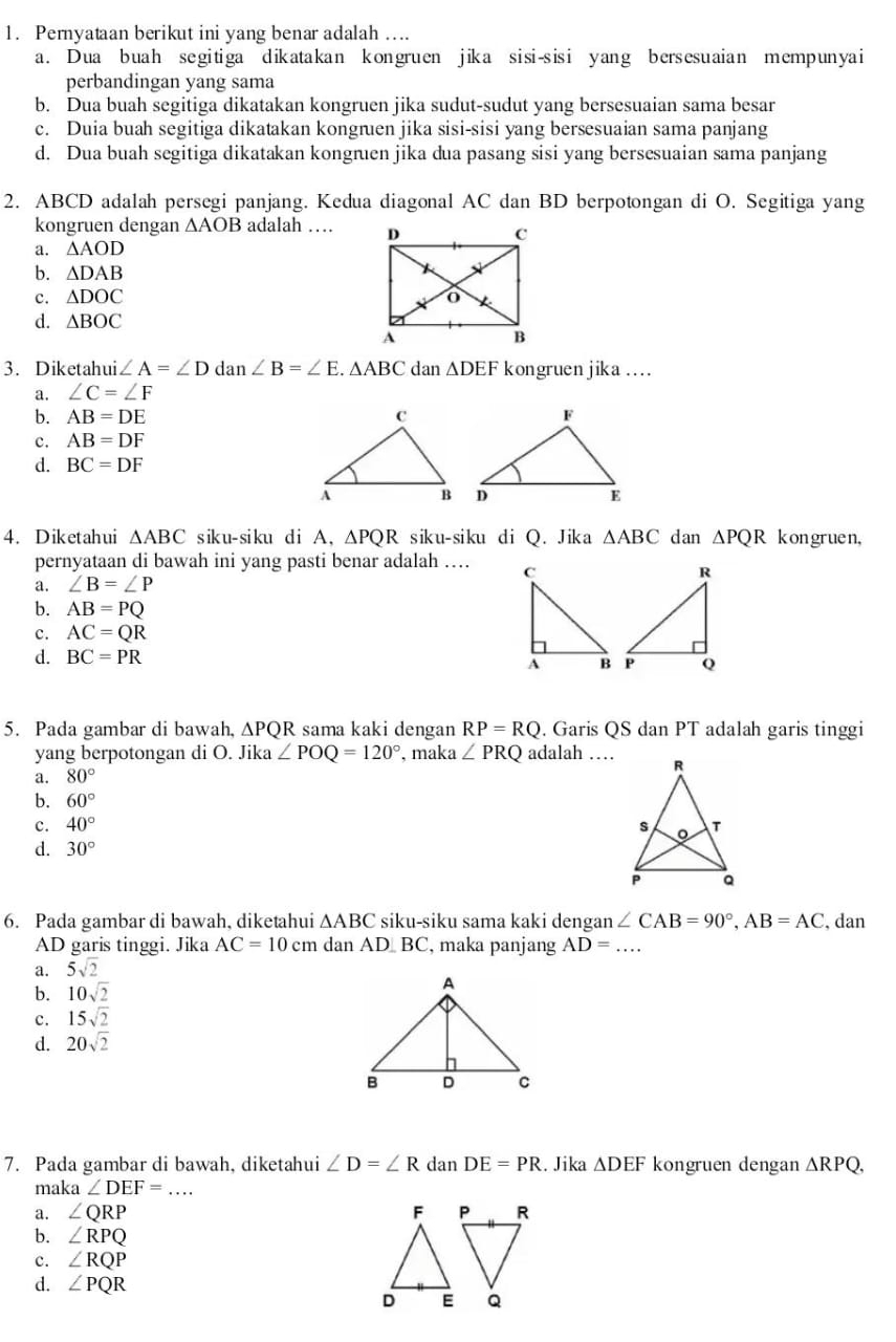 Peryataan berikut ini yang benar adalah ….
a. Dua buah segitiga dikatakan kongruen jika sisi-sisi yang bersesuaian mempunyai
perbandingan yang sama
b. Dua buah segitiga dikatakan kongruen jika sudut-sudut yang bersesuaian sama besar
c. Duia buah segitiga dikatakan kongruen jika sisi-sisi yang bersesuaian sama panjang
d. Dua buah segitiga dikatakan kongruen jika dua pasang sisi yang bersesuaian sama panjang
2. ABCD adalah persegi panjang. Kedua diagonal AC dan BD berpotongan di O. Segitiga yang
kongruen dengan △ AOB adalah …
a. △ AOD
b. △ DAB
c. △ DOC
d. △ BOC
3. Diketahui. ∠ A=∠ D da n ∠ B=∠ E. .△ ABC dan △ DEF kongruen jika ….
a. ∠ C=∠ F
b. AB=DE
c. AB=DF
d. BC=DF
4. Diketahui △ ABC s ik u- si ku d i A, △ PQR siku-siku di Q. Jika △ ABC dan △ PQR kon gruen,
pernyataan di bawah ini yang pasti benar adalah …
a. ∠ B=∠ P
b. AB=PQ
c. AC=QR
d. BC=PR
5. Pada gambar di bawah, △ PQR sama kaki dengan RP=RQ. Garis QS dan PT adalah garis tinggi
yang berpotongan di O. Jika ∠ POQ=120° , maka ∠ PRQ adalah …
a. 80°
b. 60°
c. 40°
d. 30°
6. Pada gambar di bawah, diketahui △ ABC siku-siku sama kaki dengan ∠ CAB=90°,AB=AC , dan
AD garis tinggi. Jika AC=10cm dan AD  BC, maka panjang AD=... _
a. 5sqrt(2)
b. 10sqrt(2)
c. 15sqrt(2)
d. 20sqrt(2)
7. Pada gambar di bawah, diketahui ∠ D=∠ R dan DE=PR. Jika △ DEF kongruen dengan △ RPQ,
maka ∠ DEF=... _
a. ∠ QRP
b. ∠ RPQ
c. ∠ RQP
d. ∠ PQR