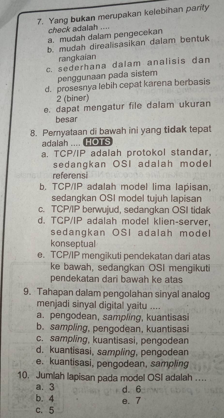 Yang bukan merupakan kelebihan parity
check adalah ....
a. mudah dalam pengecekan
b. mudah direalisasikan dalam bentuk
rangkaian
c. sederhana dalam analisis dan
penggunaan pada sistem
d. prosesnya lebih cepat karena berbasis
2 (biner)
e. dapat mengatur file dalam ukuran
besar
8. Pernyataan di bawah ini yang tidak tepat
adalah .... HOTS
a. TCP/IP adalah protokol standar,
sedangkan OSI adalah model
referensi
b. TCP/IP adalah model lima lapisan,
sedangkan OSI model tujuh lapisan
c. TCP/IP berwujud, sedangkan OSI tidak
d. TCP/IP adalah model klien-server,
sedangkan OSI adalah model
konseptual
e. TCP/IP mengikuti pendekatan dari atas
ke bawah, sedangkan OSI mengikuti
pendekatan dari bawah ke atas
9. Tahapan dalam pengolahan sinyal analog
menjadi sinyal digital yaitu ....
a. pengodean, sampling, kuantisasi
b. sampling, pengodean, kuantisasi
c. sampling, kuantisasi, pengodean
d. kuantisasi, sampling, pengodean
e. kuantisasi, pengodean, sampling
10. Jumlah lapisan pada model OSI adalah .
a. 3 d. 6
b. 4 e. 7
c. 5