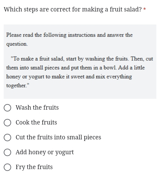 Which steps are correct for making a fruit salad? *
Please read the following instructions and answer the
question.
"To make a fruit salad, start by washing the fruits. Then, cut
them into small pieces and put them in a bowl. Add a little
honey or yogurt to make it sweet and mix everything
together."
Wash the fruits
Cook the fruits
Cut the fruits into small pieces
Add honey or yogurt
Fry the fruits