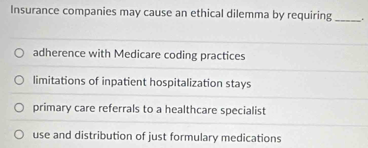 Insurance companies may cause an ethical dilemma by requiring _.
adherence with Medicare coding practices
limitations of inpatient hospitalization stays
primary care referrals to a healthcare specialist
use and distribution of just formulary medications