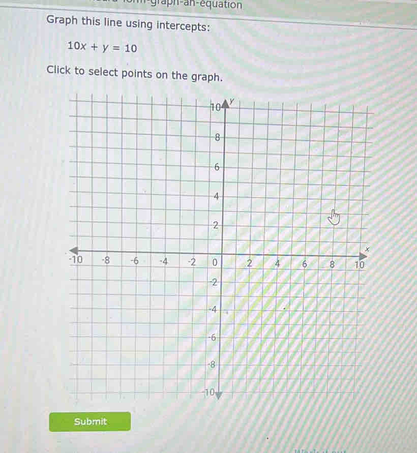 graph-an-equation 
Graph this line using intercepts:
10x+y=10
Click to select points on the graph. 
Submit