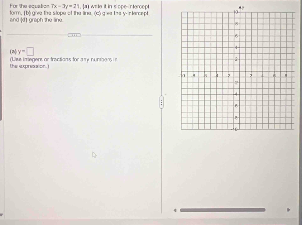 For the equation 7x-3y=21 , (a) write it in slope-intercept 
form, (b) give the slope of the line, (c) give the y-intercept, 
and (d) graph the line. 
(a) y=□
(Use integers or fractions for any numbers in 
the expression.)