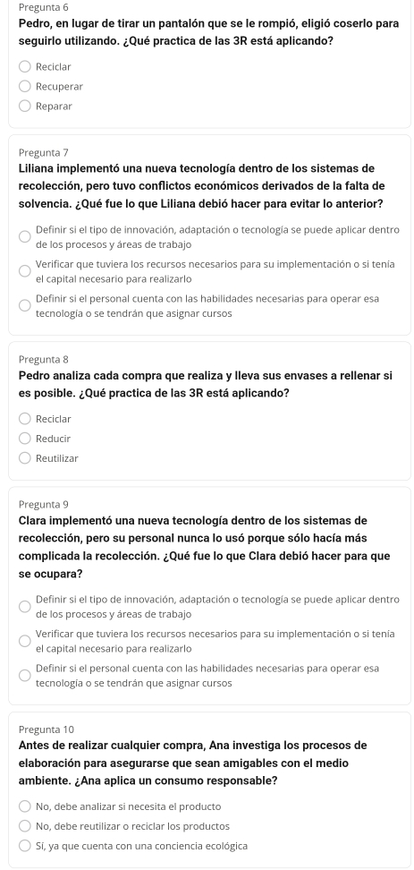 Pregunta 6
Pedro, en lugar de tirar un pantalón que se le rompió, eligió coserlo para
seguirlo utilizando. ¿Qué practica de las 3R está aplicando?
Reciclar
Recuperar
Reparar
Pregunta 7
Liliana implementó una nueva tecnología dentro de los sistemas de
recolección, pero tuvo conflictos económicos derivados de la falta de
solvencia. ¿Qué fue lo que Liliana debió hacer para evitar lo anterior?
Definir si el tipo de innovación, adaptación o tecnología se puede aplicar dentro
de los procesos y áreas de trabajo
Verificar que tuviera los recursos necesarios para su implementación o si tenía
el capital necesario para realizarlo
Definir si el personal cuenta con las habilidades necesarias para operar esa
tecnología o se tendrán que asignar cursos
Pregunta 8
Pedro analiza cada compra que realiza y lleva sus envases a rellenar si
es posible. ¿Qué practica de las 3R está aplicando?
Reciclar
Reducir
Reutilizar
Pregunta 9
Clara implementó una nueva tecnología dentro de los sistemas de
recolección, pero su personal nunca lo usó porque sólo hacía más
complicada la recolección. ¿Qué fue lo que Clara debió hacer para que
se ocupara?
Definir si el tipo de innovación, adaptación o tecnología se puede aplicar dentro
de los procesos y áreas de trabajo
Verificar que tuviera los recursos necesarios para su implementación o si tenía
el capital necesario para realizarlo
Definir si el personal cuenta con las habilidades necesarias para operar esa
tecnología o se tendrán que asignar cursos
Pregunta 10
Antes de realizar cualquier compra, Ana investiga los procesos de
elaboración para asegurarse que sean amigables con el medio
ambiente. ¿Ana aplica un consumo responsable?
No, debe analizar si necesita el producto
No, debe reutilizar o reciclar los productos
Sí, ya que cuenta con una conciencia ecológica