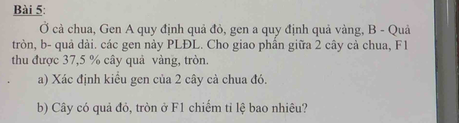 Ở cà chua, Gen A quy định quả đỏ, gen a quy định quả vàng, B - Quả 
tròn, b- quả dài. các gen này PLĐL. Cho giao phần giữa 2 cây cà chua, F1 
thu được 37,5 % cây quả vàng, tròn. 
a) Xác định kiểu gen của 2 cây cà chua đó. 
b) Cây có quả đỏ, tròn ở F1 chiếm tỉ lệ bao nhiêu?