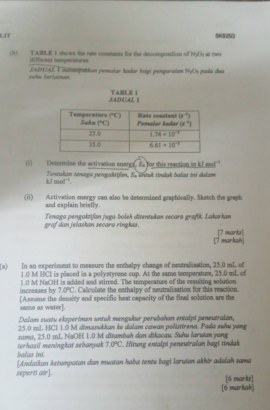 LIT SK025/2
(b) TABLE 1 shows the rate constants for the decomposition of N_2O_5 at two
different temperatures.
JADUAL 1 menunfukkan pemalar kadar bagi penguraian N_2O_5
suhu berlainan. pada dua
TABLE 1
JADUAL 1
(i) Determine the activation energy, E for this reaction in kJ mo I^(-1).
Tentukan tenaga pengaktifan, E. untuk tindak balas ini dalam
kJmol^(-1).
(ii) Activation energy can also be determined graphically. Sketch the graph
and explain briefly.
Tenaga pengaktifan juga boleh ditentukan secara grafik. Lakarkan
graf dan jelaskan secara ringkas.
[7 marks]
[7 markah]
(a) In an experiment to measure the enthalpy change of neutralisation, 25.0 mL of
1.0 M HCl is placed in a polystyrene cup. At the same temperature, 25.0 mL of
1.0 M NaOH is added and stirred. The temperature of the resulting solution
increases by 7.0°C. Calculate the enthalpy of neutralisation for this reaction.
[Assume the density and specific heat capacity of the final solution are the
same as water].
Dalam suatu eksperimen untuk mengukur perubahan entalpi peneutralan,
25.0 mL HCl 1.0 M dimasukkan ke dalam cawan polistirena. Pada suhu yang
sama, 25.0 mL NaOH 1.0 M ditambah dan dikacau. Suhu larutan yang
terhasil meningkat sebanyak 7.0°C. Hitung entalpi peneutralan bagi tindak
balas ini.
[Andaikan ketumpatan dan muatan haba tentu bagi larutan akhir adalah sama
seperti air].
[6 marks]
[6 markah]