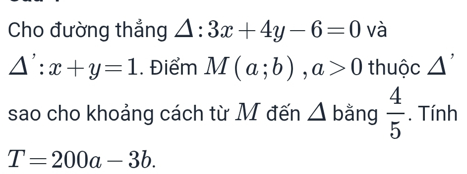 Cho đường thẳng △ :3x+4y-6=0 và
△ ':x+y=1. Điểm M(a;b), a>0 thuộc △ '
sao cho khoảng cách từ M đến △ b ằng  4/5 . Tính
T=200a-3b.