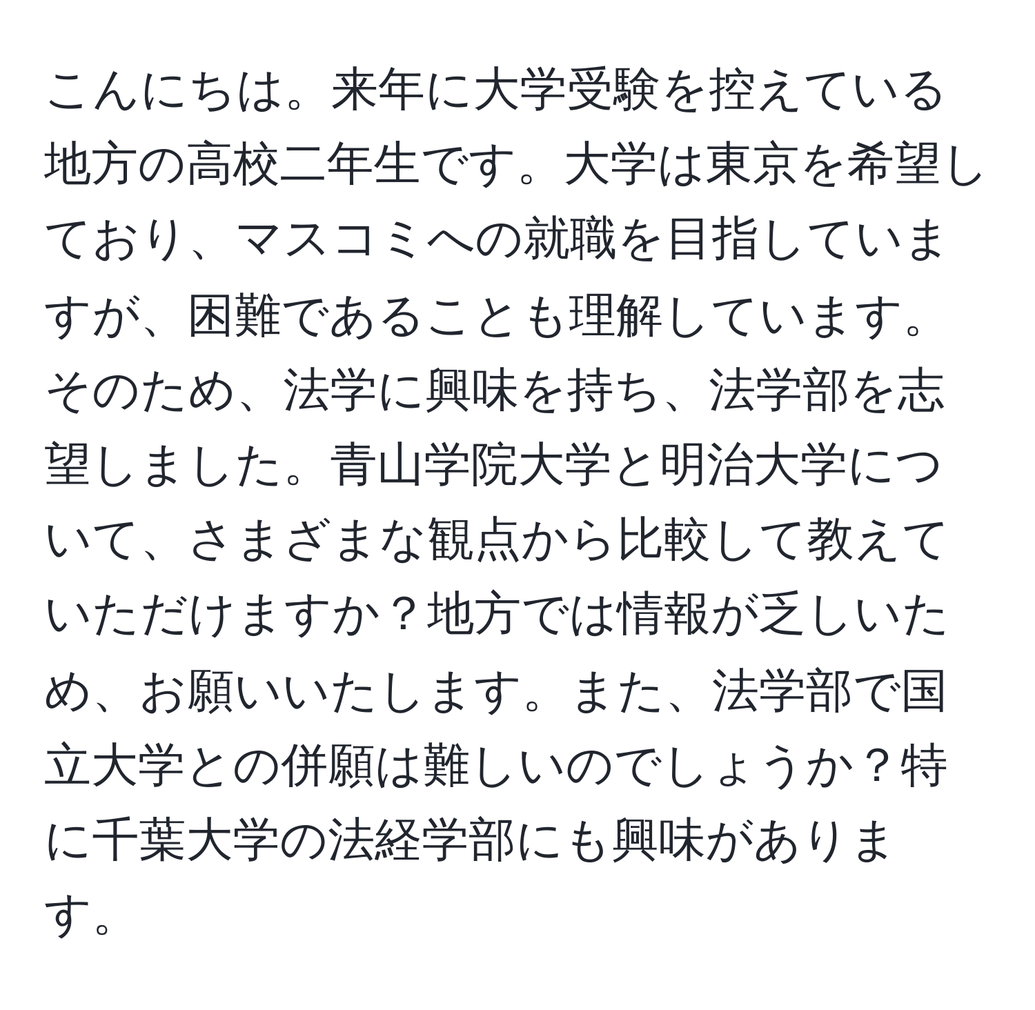 こんにちは。来年に大学受験を控えている地方の高校二年生です。大学は東京を希望しており、マスコミへの就職を目指していますが、困難であることも理解しています。そのため、法学に興味を持ち、法学部を志望しました。青山学院大学と明治大学について、さまざまな観点から比較して教えていただけますか？地方では情報が乏しいため、お願いいたします。また、法学部で国立大学との併願は難しいのでしょうか？特に千葉大学の法経学部にも興味があります。