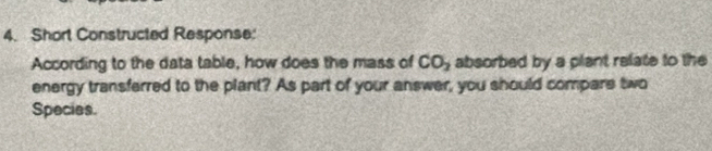 Short Constructed Response: 
According to the data table, how does the mass of CO_2 absorbed by a plant relate to the 
energy transferred to the plant? As part of your answer, you should compars two 
Species.