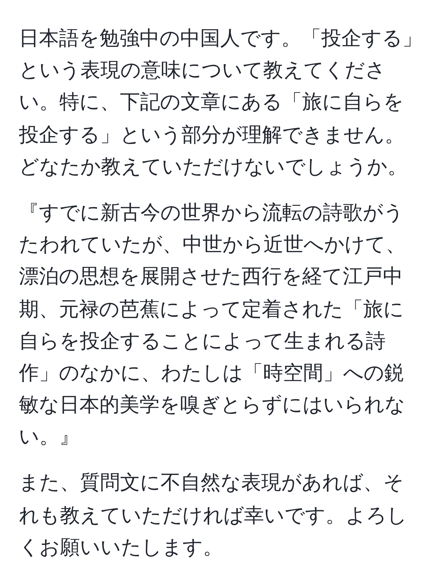 日本語を勉強中の中国人です。「投企する」という表現の意味について教えてください。特に、下記の文章にある「旅に自らを投企する」という部分が理解できません。どなたか教えていただけないでしょうか。

『すでに新古今の世界から流転の詩歌がうたわれていたが、中世から近世へかけて、漂泊の思想を展開させた西行を経て江戸中期、元禄の芭蕉によって定着された「旅に自らを投企することによって生まれる詩作」のなかに、わたしは「時空間」への鋭敏な日本的美学を嗅ぎとらずにはいられない。』

また、質問文に不自然な表現があれば、それも教えていただければ幸いです。よろしくお願いいたします。