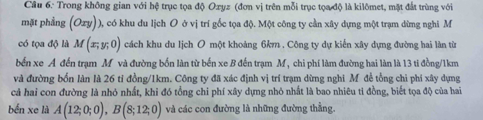 Trong không gian với hệ trục tọa độ Oxyz (đơn vị trên mỗi trục tọa độ là kilômet, mặt đất trùng với 
mặt phẳng (Oxy)) 0, có khu du lịch O ở vị trí gốc tọa độ. Một công ty cần xây dựng một trạm dừng nghi M 
có tọa độ là M(x;y;0) cách khu du lịch O một khoảng 6km. Công ty dự kiến xây dựng đường hai làn từ 
bến xe A đến trạm M và đường bốn làn từ bến xe B đến trạm M, chi phí làm đường hai làn là 13 ti đồng/ 1km
và đường bốn làn là 26 tỉ đồng/ 1km. Công ty đã xác định vị trí trạm dừng nghi Mô đề tổng chi phí xây dựng 
cả hai con đường là nhỏ nhất, khi đó tổng chi phí xây dựng nhỏ nhất là bao nhiêu tỉ đồng, biết tọa độ của hai 
bến xe là A(12;0;0), B(8;12;0) và các con đường là những đường thẳng.