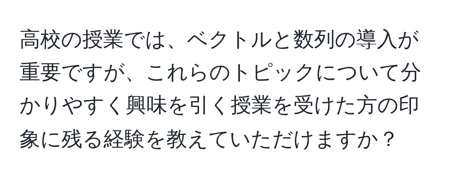 高校の授業では、ベクトルと数列の導入が重要ですが、これらのトピックについて分かりやすく興味を引く授業を受けた方の印象に残る経験を教えていただけますか？