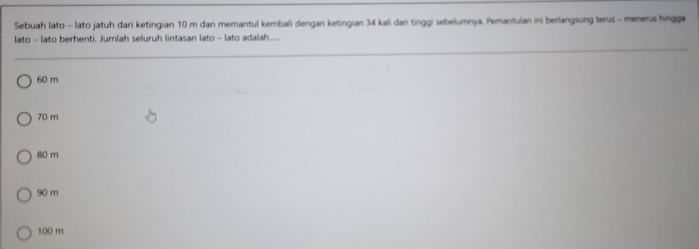 Sebuah lato - lato jatuh dari ketingian 10 m dan memantul kembali dengan ketingian 34 kali dari tinggi sebelumnya. Pemantulan ini berlangsung terus - menerus hingga
lato - lato berhenti. Jumlah seluruh lintasan lato - lato adalah....
60 m
70 m
80 m
90 m
100 m