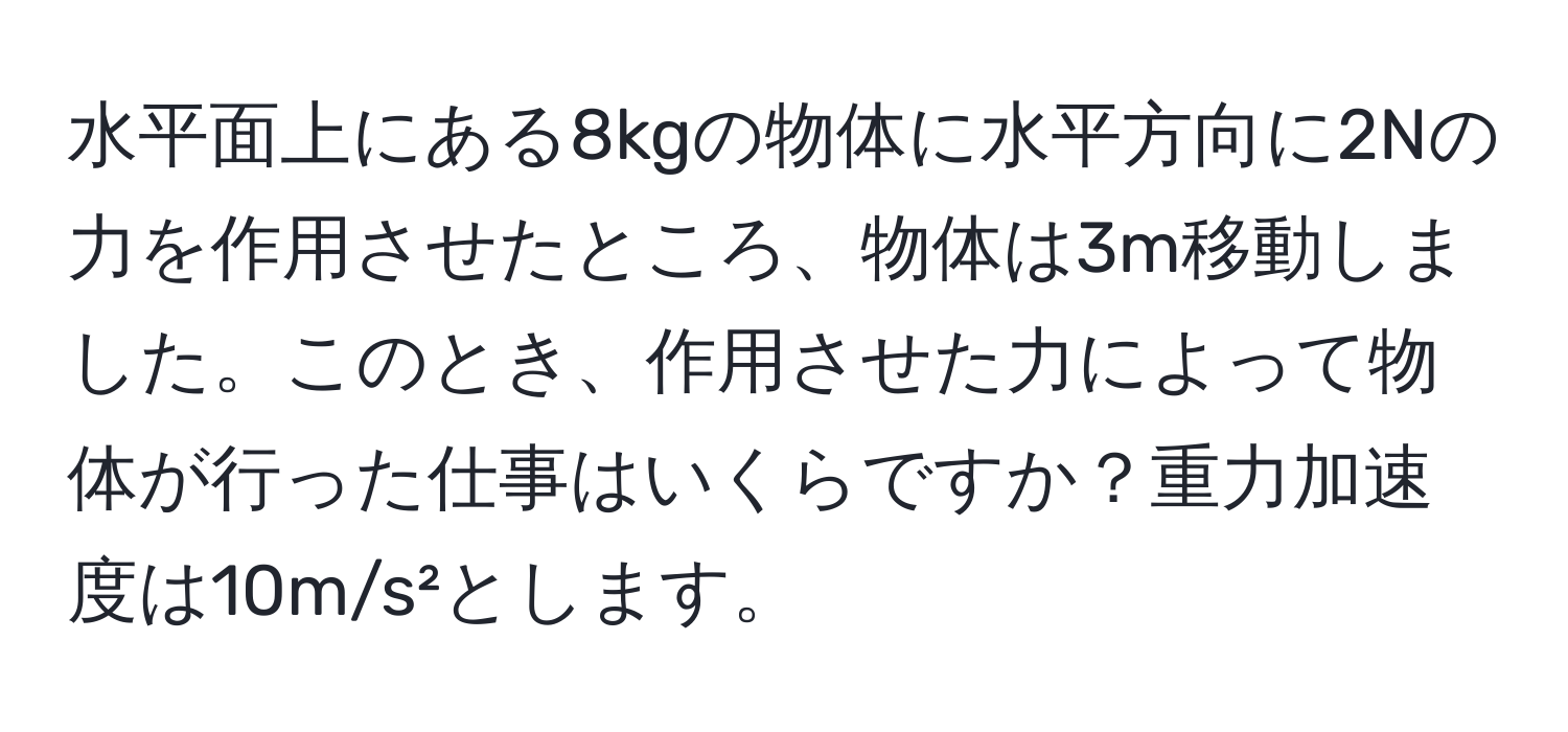 水平面上にある8kgの物体に水平方向に2Nの力を作用させたところ、物体は3m移動しました。このとき、作用させた力によって物体が行った仕事はいくらですか？重力加速度は10m/s²とします。