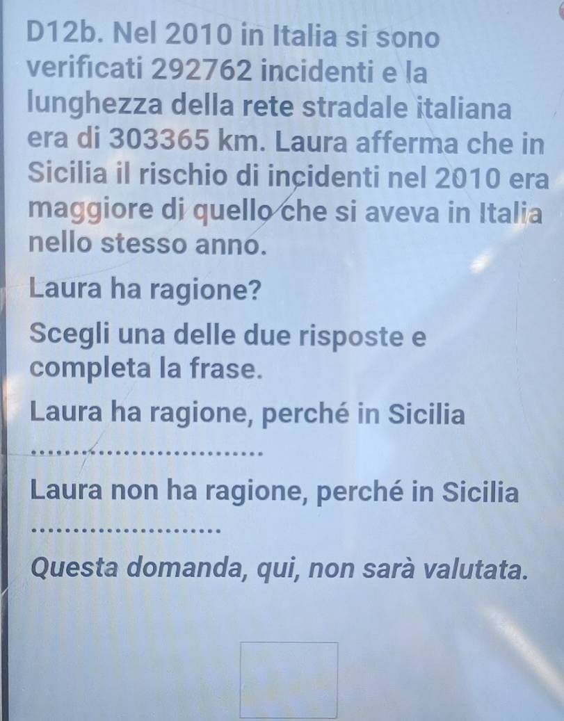 D12b. Nel 2010 in Italia si sono 
verificati 292762 incidenti e la 
lunghezza della rete stradale italiana 
era di 303365 km. Laura afferma che in 
Sicilia il rischio di incidenti nel 2010 era 
maggiore di quello che si aveva in Italia 
nello stesso anno. 
Laura ha ragione? 
Scegli una delle due risposte e 
completa la frase. 
Laura ha ragione, perché in Sicilia 
_ 
Laura non ha ragione, perché in Sicilia 
_ 
Questa domanda, qui, non sarà valutata.