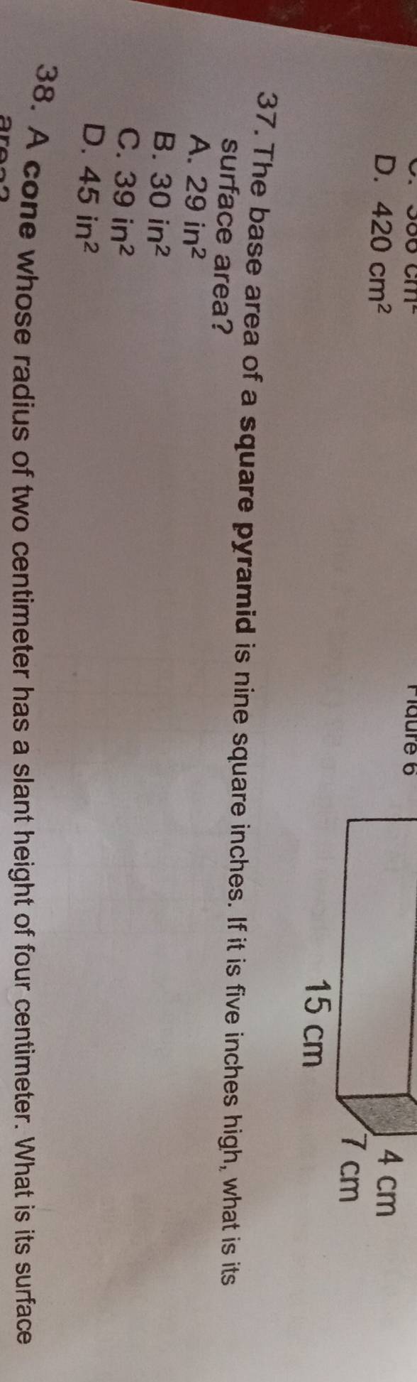 300cm^2 Pidure 6
D. 420cm^2
37. The base area of a square pyramid is nine square inches. If it is five inches high, what is its
surface area?
A. 29in^2
B. 30in^2
C. 39in^2
D. 45in^2
38. A cone whose radius of two centimeter has a slant height of four centimeter. What is its surface
a