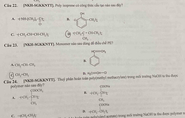 CII_3 
Câu 22. [NKH-SGKKNTT]. Poly isoprene có công thức cầu tạo nào sau đây?
A. +NH-[CH_2]_5· sumlimits _0^(-)_n^-
B. +frac CH)□ cH_2
C. -(CH_2-CH=CH-CH_2to _n D -(CH_2-CH-CH_2)_n
□  CH_3. □  
Câu 23. [NKH-SGKKNTT]. Monomer nào sau dùng đề điều chế PE?
B. beginarrayr n=∈fty  □ endarray
A. CH_2=CH-CH_3
a CH_2=CH_2
D. H_2C=CH-Cl
Câu 24. [NKH-SGKKNTT]. Thuỷ phân hoàn toàn poly(methyl methacrylate) trong môi trường NaOH ta thu được
polymer nào sau đây?
A. +CH_2· beginarrayl COOCH_3 CH_3endarray.
B. beginarrayr COONa +CH_4ta CH_3CH_3
D. +CH_2· CH_2to
C. -(CH_2-CH_2)_3
nono y y acetate) trong môi trường NaOH ta thu được polymer no