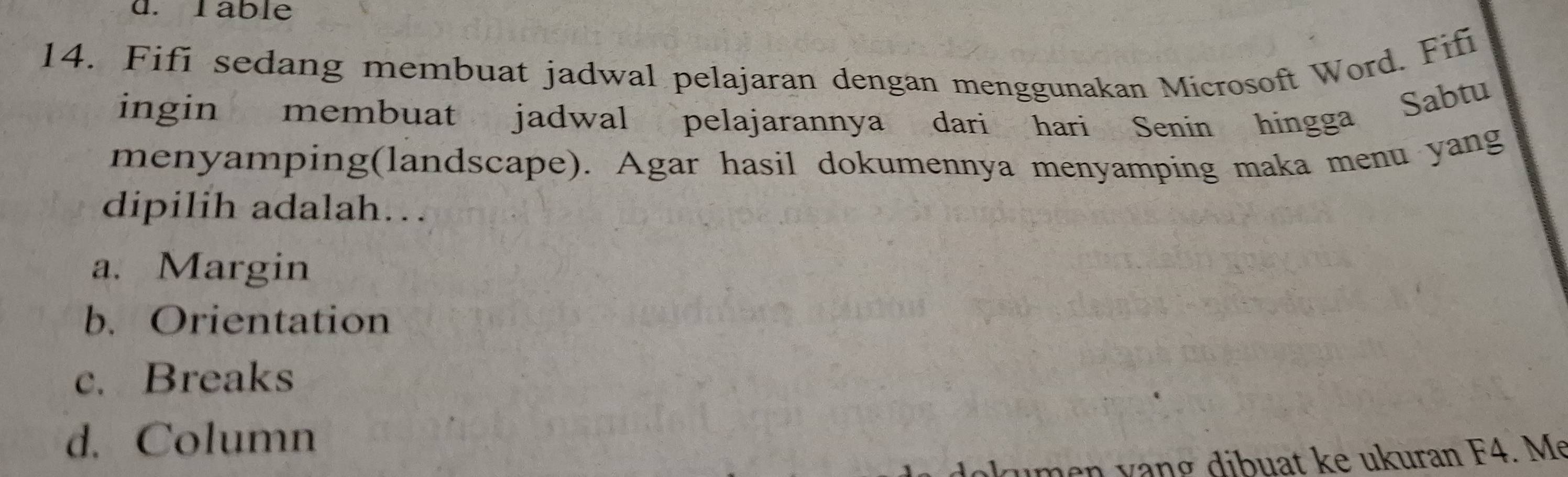 Table
14. Fifi sedang membuat jadwal pelajaran dengan menggunakan Microsoft Word. Fifi
ingin membuat jadwal pelajarannya dari hari Senin hingga Sabtu
menyamping(landscape). Agar hasil dokumennya menyamping maka menu yang
dipilih adalah..
a. Margin
b. Orientation
c. Breaks
d. Column
umen vạng dibuat ke ukuran F4. Me