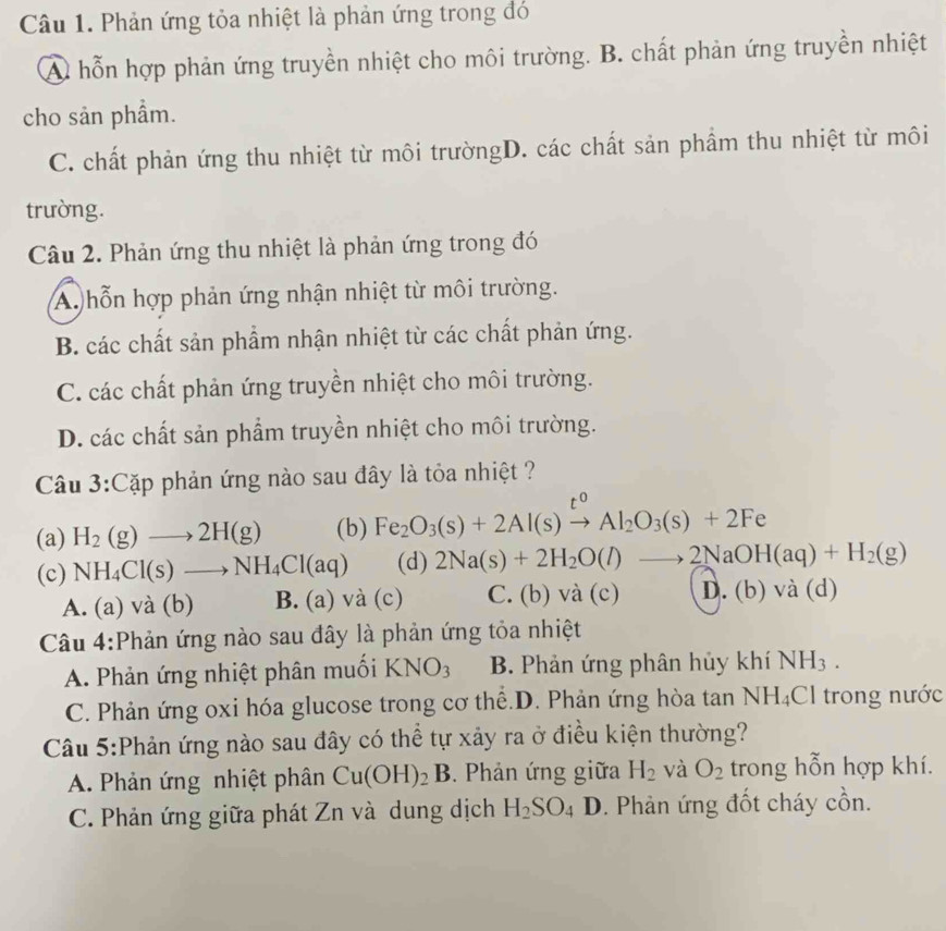 Phản ứng tỏa nhiệt là phản ứng trong đó
A. hỗn hợp phản ứng truyền nhiệt cho môi trường. B. chất phản ứng truyền nhiệt
cho sản phẩm.
C. chất phản ứng thu nhiệt từ môi trườngD. các chất sản phẩm thu nhiệt từ môi
trường.
Câu 2. Phản ứng thu nhiệt là phản ứng trong đó
Ap hỗn hợp phản ứng nhận nhiệt từ môi trường.
B. các chất sản phẩm nhận nhiệt từ các chất phản ứng.
C. các chất phản ứng truyền nhiệt cho môi trường.
D. các chất sản phẩm truyền nhiệt cho môi trường.
Câu 3:Cặp phản ứng nào sau đây là tỏa nhiệt ?
r0
(a) H_2(g)to 2H(g) (b) Fe_2O_3(s)+2Al(s)to Al_2O_3(s)+2Fe
(c) NH_4Cl(s)to NH_4Cl(aq) (d) 2Na(s)+2H_2O(l)to 2NaOH(aq)+H_2(g)
A. (a) và (b) B. (a)vdot a(c) C. (b) và (c) D. (b) và (d)
Câu 4:Phản ứng nào sau đây là phản ứng tỏa nhiệt
A. Phản ứng nhiệt phân muối KNO_3 B. Phản ứng phân hủy khí NH_3.
C. Phản ứng oxi hóa glucose trong cơ thể.D. Phản ứng hòa tan NH_4Cl trong nước
Câu 5:Phản ứng nào sau đây có thể tự xảy ra ở điều kiện thường?
A. Phản ứng nhiệt phân Cu(OH)_2B. Phản ứng giữa H_2 và O_2 trong hỗn hợp khí.
C. Phản ứng giữa phát Zn và dung dịch H_2SO_4 D 0. Phản ứng đốt cháy cồn.