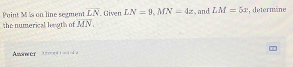 Point M is on line segment overline LN , Given LN=9, MN=4x , and LM=5x , determine 
the numerical length of overline MN. 
Answer Attempt 1 out of 2