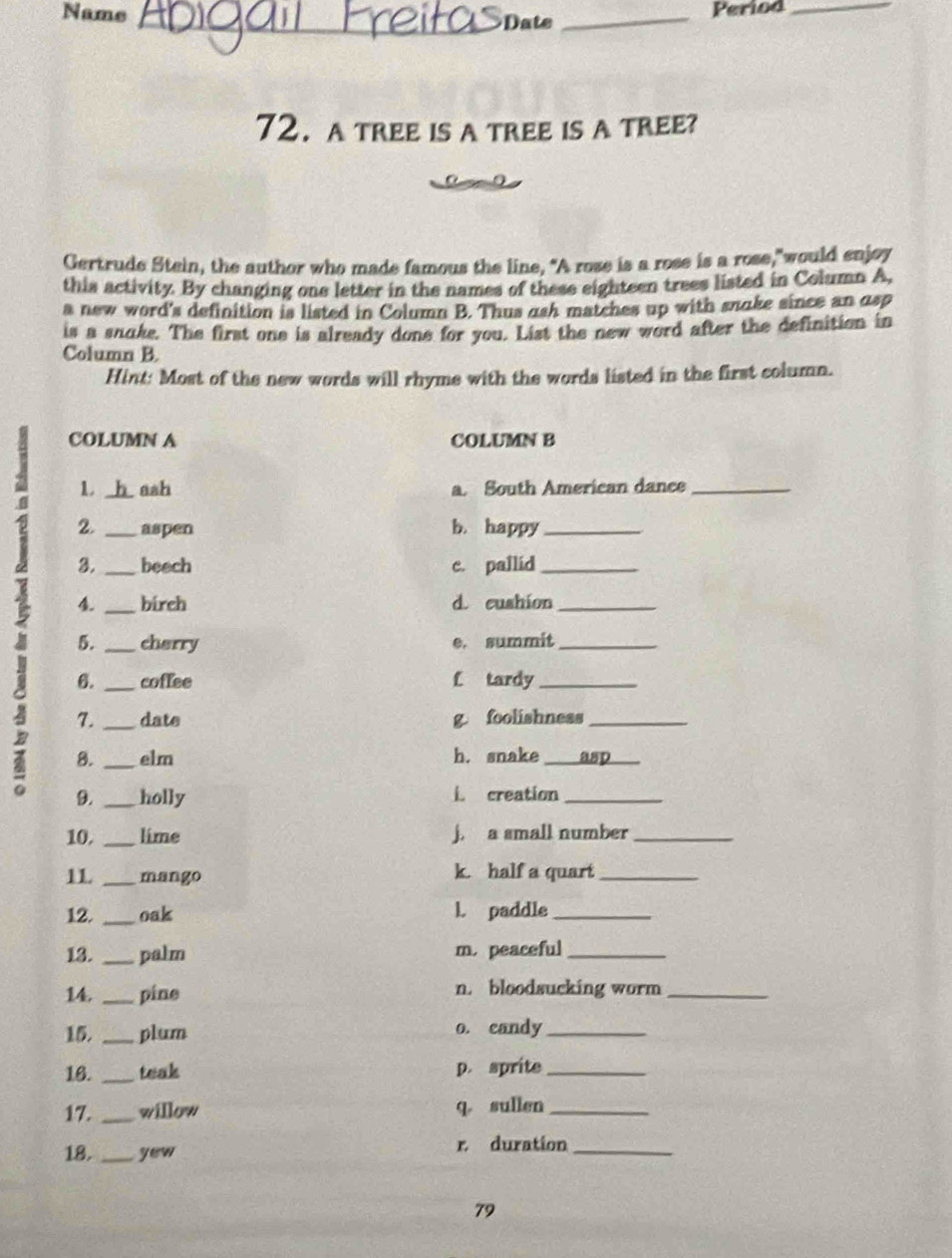 Name _Date_ 
Period_ 
72. a tree is a tree is a tree? 
Gertrude Stein, the author who made famous the line, "A rose is a rose is a rose,"would enjoy 
this activity. By changing one letter in the names of these eighteen trees listed in Column A, 
a new word's definition is listed in Column B. Thus ash matches up with snake since an asp 
is a snake. The first one is already done for you. List the new word after the definition in 
Column B. 
Hint: Most of the new words will rhyme with the words listed in the first column. 
COLUMN A COLUMN B 
1 ash a. South American dance_ 
2 3. ____beech c. pallid___ 
2. aspen b. happy 
birch d cushion 
a 5. _cherry e. summit_ 
6. _coffee f tardy_ 
7. _date g foolishness_ 
8. _elm h. snake _asp_ 
9. _holly L creation_ 
10. _lime j. a small number_ 
1L _mango k. half a quart_ 
12. _oak l. paddle_ 
13. _palm m.peaceful_ 
14. _pine n. bloodsucking worm_ 
15. _plum o. candy_ 
16. _teak p. sprite_ 
17. _willow q sullen_ 
18. _yew r duration_ 
79