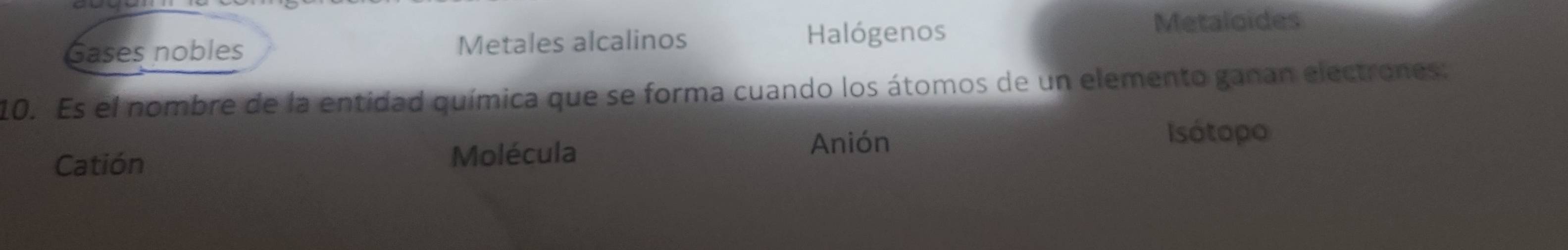 Gases nobles Metales alcalinos Halógenos Metaloides
10. Es el nombre de la entidad química que se forma cuando los átomos de un elemento ganan electrones:
Catión Molécula
Anión Isótopo