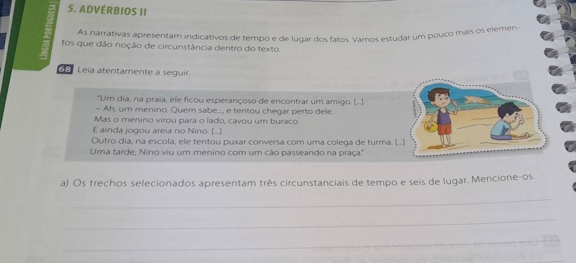 ADVÉRBIOS II 
As narrativas apresentam indicativos de tempo e de lugar dos fatos. Vamos estudar um pouço mais os elemen- 
tos que dão noção de circunstância dentro do texto. 
68 Leia atentamente a seguir. 
"Um dia, na praia, ele ficou esperançoso de encontrar um amigo. [...] 
- Ah, um menino. Quem sabe..., e tentou chegar perto dele. 
Mas o menino virou para o lado, cavou um buraco. 
E ainda jogou areia no Nino. [...] 
Outro dia, na escola, ele tentou puxar conversa com uma colega de turma. [. 
Uma tarde, Nino viu um menino com um cão passeando na praça.'' 
a) Os trechos selecionados apresentam três circunstanciais de tempo e seis de lugar. Mencione-os. 
_ 
_ 
_ 
_