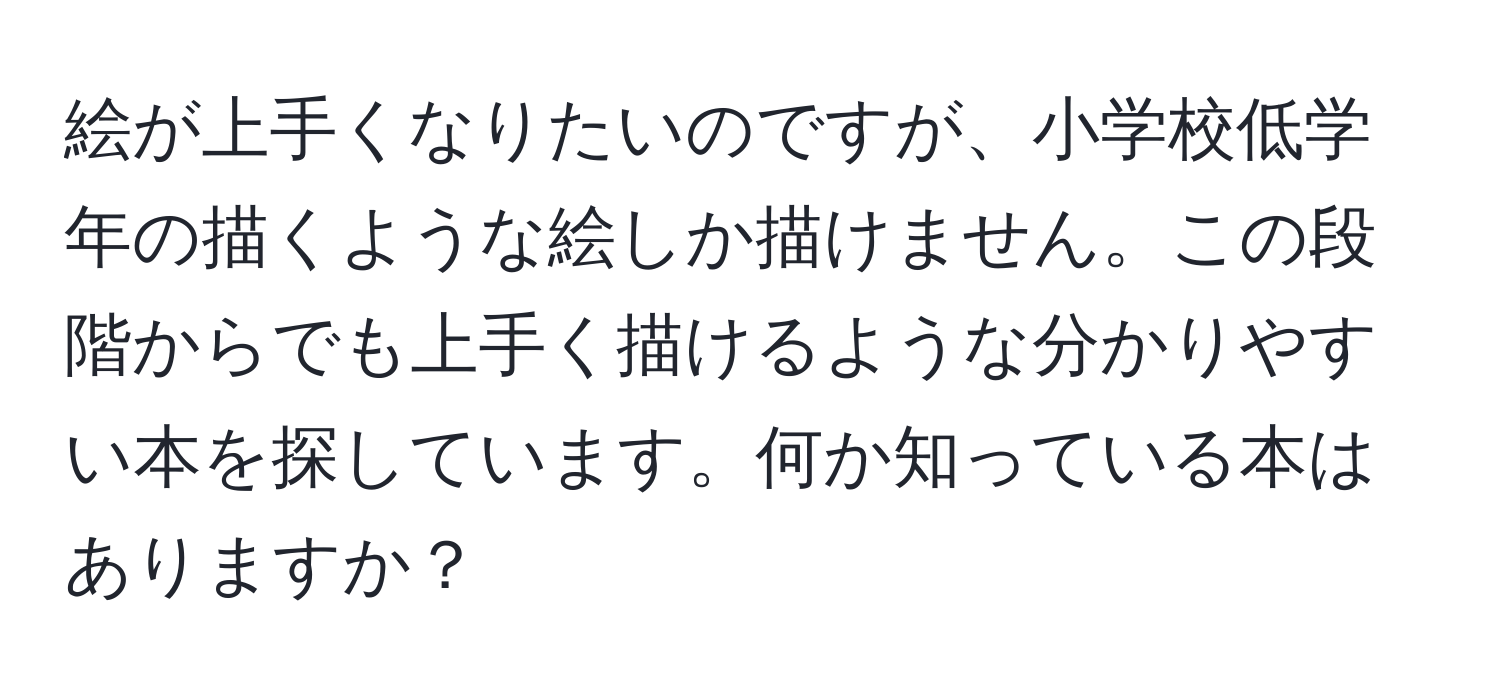 絵が上手くなりたいのですが、小学校低学年の描くような絵しか描けません。この段階からでも上手く描けるような分かりやすい本を探しています。何か知っている本はありますか？