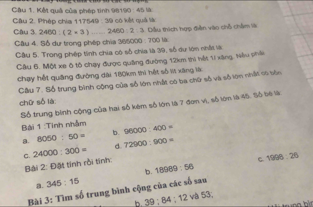 ema eno so cãe so nạng 
Câu 1. Kết quả của phép tính 981 190:45 là: 
Câu 2. Phép chia 1 175 49 : 39 có kết quả là: 
Câu 3. 2460:(2* 3) □  ...... 2460:2:3. Dấu thích hợp điền vào chỗ chấm là 
Câu 4. Số dư trong phép chia : 365000:700 là: 
Câu 5. Trong phép tính chia có số chia là 39, số dư lớn nhất là: 
Câu 6. Một xe ô tô chạy được quãng đường 12km thì hết 1/ xăng. Nếu phải 
chạy hết quãng đường dài 180km thì hết số lít xăng là: 
Câu 7. Số trung bình cộng của số lớn nhất có ba chữ số và số lớn nhất có bốn 
chữ số là: 
Số trung bình cộng của hai số kém số lớn là 7 đơn vị, số lớn là 45. Số bé là: 
Bài 1 :Tính nhẫm 
a. 8050:50= b. 96000:400=
C. 24000:300= d. 72900:900=
Bài 2: Đặt tính rồi tính: 
C. 1998:26
a. 345:15 b. 18989:56
Bài 3: Tìm số trung bình cộng của các số sau 
b. 39; 84; 12 và 53; 
trung bìn