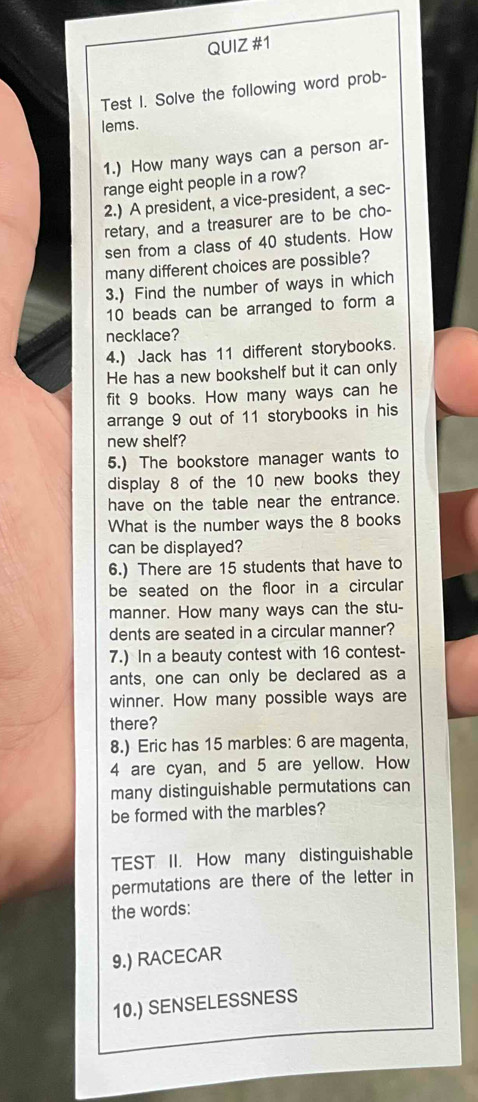 Test I. Solve the following word prob- 
lems. 
1.) How many ways can a person ar- 
range eight people in a row? 
2.) A president, a vice-president, a sec- 
retary, and a treasurer are to be cho- 
sen from a class of 40 students. How 
many different choices are possible? 
3.) Find the number of ways in which
10 beads can be arranged to form a 
necklace? 
4.) Jack has 11 different storybooks. 
He has a new bookshelf but it can only 
fit 9 books. How many ways can he 
arrange 9 out of 11 storybooks in his 
new shelf? 
5.) The bookstore manager wants to 
display 8 of the 10 new books they 
have on the table near the entrance. 
What is the number ways the 8 books 
can be displayed? 
6.) There are 15 students that have to 
be seated on the floor in a circular 
manner. How many ways can the stu- 
dents are seated in a circular manner? 
7.) In a beauty contest with 16 contest- 
ants, one can only be declared as a 
winner. How many possible ways are 
there? 
8.) Eric has 15 marbles: 6 are magenta,
4 are cyan, and 5 are yellow. How 
many distinguishable permutations can 
be formed with the marbles? 
TEST II. How many distinguishable 
permutations are there of the letter in 
the words: 
9.) RACECAR 
10.) SENSELESSNESS