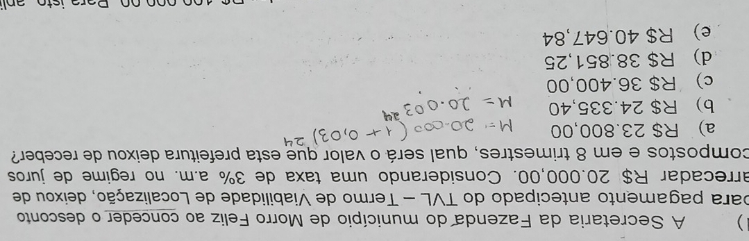 ) A Secretaria da Fazenda do município de Morro Feliz ao conceder o desconto
para pagamento antecipado do TVL - Termo de Viabilidade de Localização, deixou de
arrecadar R$ 20.000,00. Considerando uma taxa de 3% a.m. no regime de juros
compostos e em 8 trimestres, qual será o valor que esta prefeitura deixou de receber?
a) R$ 23.800,00
b) R$ 24.335,40
c) R$ 36.400,00
d) R$ 38.851,25
e) R$ 40.647,84