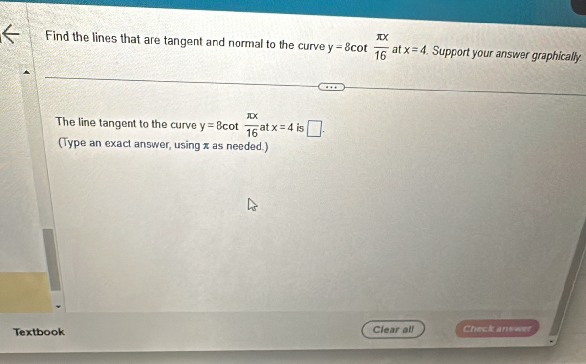 Find the lines that are tangent and normal to the curve y=8cot  π x/16  at x=4. Support your answer graphically. 
The line tangent to the curve y=8cot  π x/16  at x=4 is □. 
(Type an exact answer, using π as needed.) 
Textbook Clear all Check answer