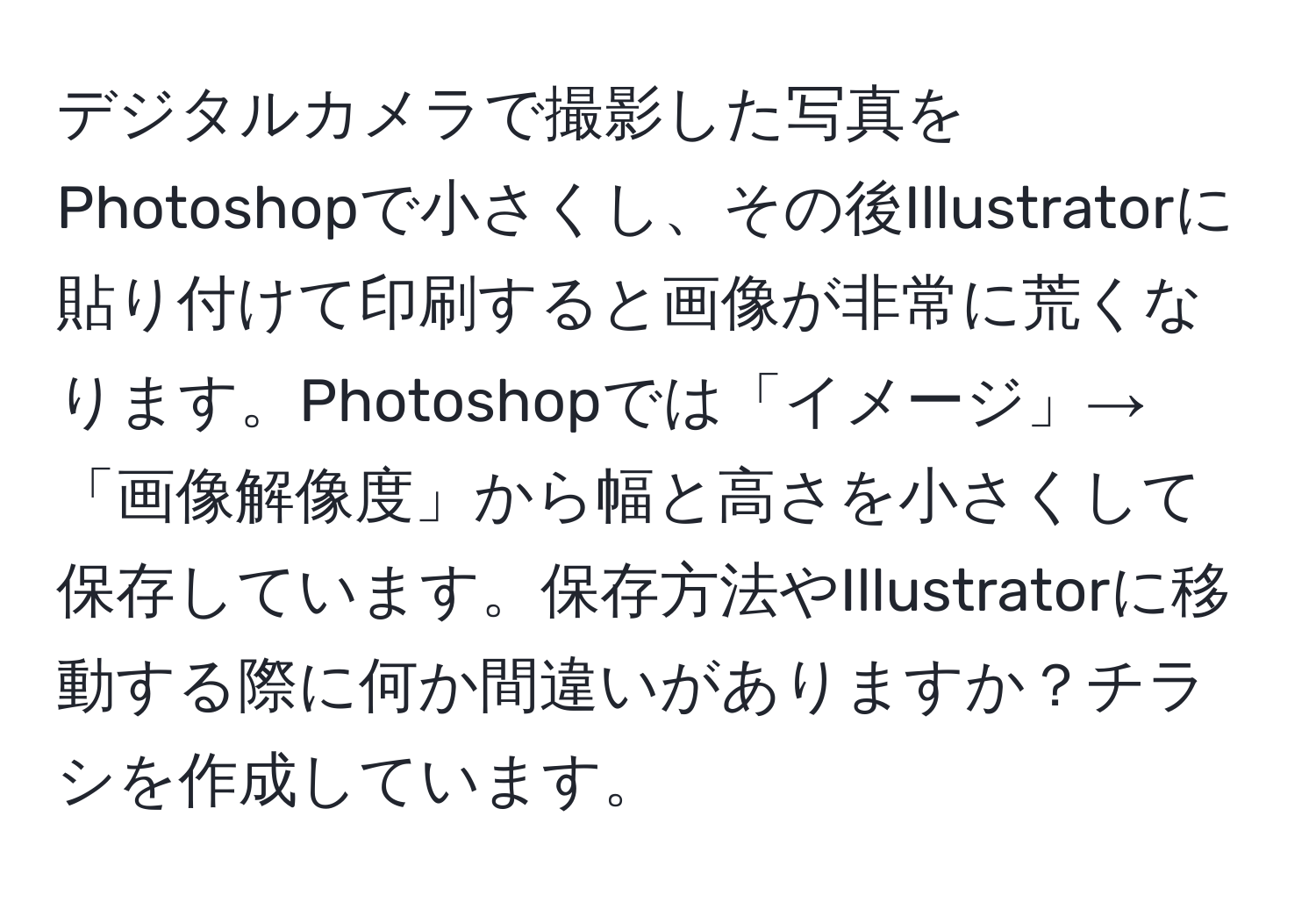 デジタルカメラで撮影した写真をPhotoshopで小さくし、その後Illustratorに貼り付けて印刷すると画像が非常に荒くなります。Photoshopでは「イメージ」→「画像解像度」から幅と高さを小さくして保存しています。保存方法やIllustratorに移動する際に何か間違いがありますか？チラシを作成しています。