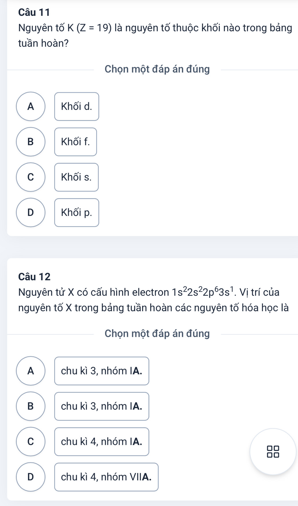 Nguyên tố K(Z=19) là nguyên tố thuộc khối nào trong bảng
tuần hoàn?
Chọn một đáp án đúng
A Khối d.
B Khối f.
C Khối s.
D Khối p.
Câu 12
Nguyên tử X có cấu hình electron 1s^22s^22p^63s^1. Vị trí của
nguyên tố X trong bảng tuần hoàn các nguyên tố hóa học là
Chọn một đáp án đúng
A chu kì 3, nhóm IA.
B chu kì 3, nhóm IA.
C chu kì 4, nhóm IA.
D chu kì 4, nhóm VIIA.