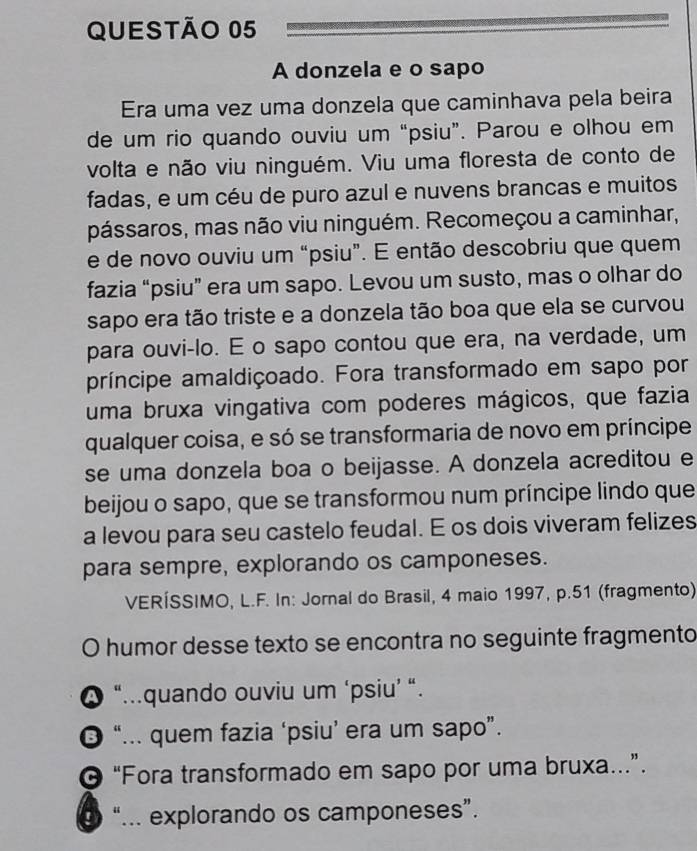 A donzela e o sapo
Era uma vez uma donzela que caminhava pela beira
de um rio quando ouviu um “psiu”. Parou e olhou em
volta e não viu ninguém. Viu uma floresta de conto de
fadas, e um céu de puro azul e nuvens brancas e muitos
pássaros, mas não viu ninguém. Recomeçou a caminhar,
e de novo ouviu um “psiu”. E então descobriu que quem
fazia “psiu” era um sapo. Levou um susto, mas o olhar do
sapo era tão triste e a donzela tão boa que ela se curvou
para ouvi-lo. E o sapo contou que era, na verdade, um
príncipe amaldiçoado. Fora transformado em sapo por
uma bruxa vingativa com poderes mágicos, que fazia
qualquer coisa, e só se transformaria de novo em príncipe
se uma donzela boa o beijasse. A donzela acreditou e
beijou o sapo, que se transformou num príncipe lindo que
a levou para seu castelo feudal. E os dois viveram felizes
para sempre, explorando os camponeses.
VERÍSSIMO, L.F. In: Jornal do Brasil, 4 maio 1997, p.51 (fragmento)
O humor desse texto se encontra no seguinte fragmento
❹ “...quando ouviu um ‘psiu’ “.
“... quem fazia ‘psiu’ era um sapo”.
© “Fora transformado em sapo por uma bruxa…”.
0 “... explorando os camponeses”.