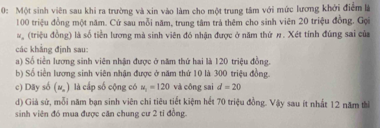 0: Một sinh viên sau khi ra trường và xin vào làm cho một trung tâm với mức lương khởi điểm là
100 triệu đồng một năm. Cứ sau mỗi năm, trung tâm trả thêm cho sinh viên 20 triệu đồng. Gọi
u_n (triệu đồng) là số tiền lương mà sinh viên đó nhận được ở năm thứ η. Xét tính đúng sai của 
các khẳng định sau: 
a) Số tiền lương sinh viên nhận được ở năm thứ hai là 120 triệu đồng. 
b) Số tiền lương sinh viên nhận được ở năm thứ 10 là 300 triệu đồng. 
c) Dãy số (u_n) là cấp số cộng có u_1=120 và công sai d=20
d) Giả sử, mỗi năm bạn sinh viên chi tiêu tiết kiệm hết 70 triệu đồng. Vậy sau ít nhất 12 năm thì 
sinh viên đó mua được căn chung cư 2 tỉ đồng.